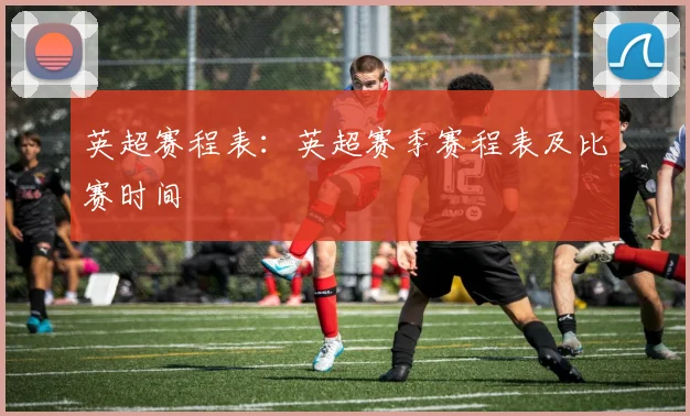 英超赛程表：英超赛季赛程表及比赛时间