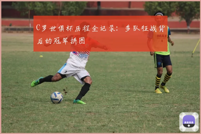C罗世俱杯历程全记录：多队征战背后的冠军拼图