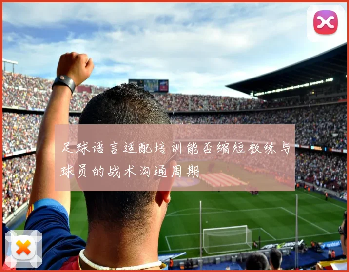 足球语言适配培训能否缩短教练与球员的战术沟通周期