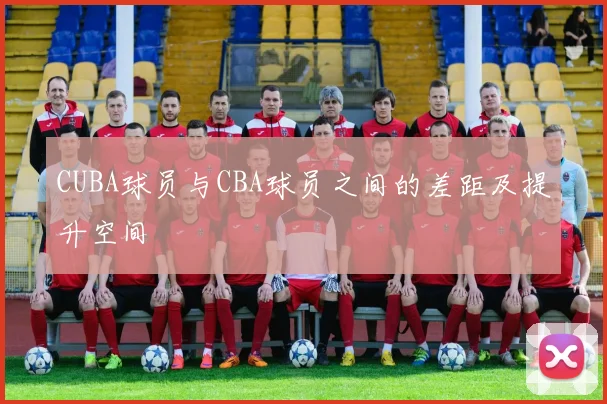 CUBA球员与CBA球员之间的差距及提升空间