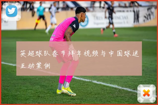 英超球队春节拜年视频与中国球迷互动案例