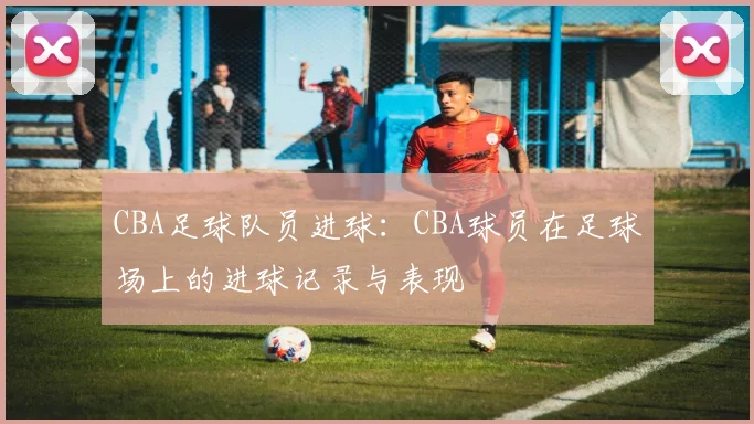 CBA足球队员进球:CBA球员在足球场上的进球记录与表现